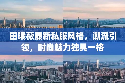 田曦薇最新私服风格，潮流引领，时尚魅力独具一格