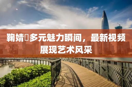 鞠婧祎多元魅力瞬间，最新视频展现艺术风采
