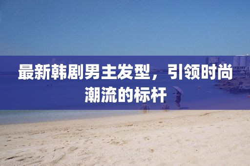 最新韩剧男主发型，引领时尚潮流的标杆