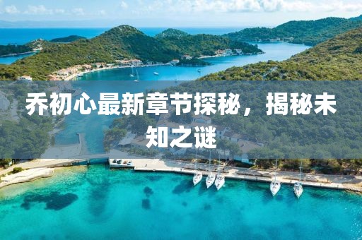 乔初心最新章节探秘，揭秘未知之谜