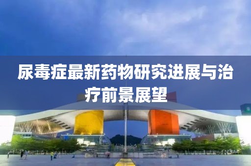 尿毒症最新药物研究进展与治疗前景展望