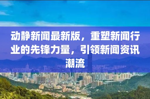 动静新闻最新版，重塑新闻行业的先锋力量，引领新闻资讯潮流
