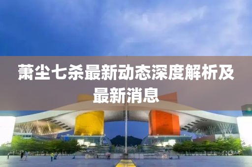 萧尘七杀最新动态深度解析及最新消息