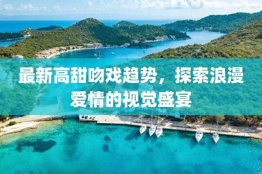最新高甜吻戏趋势，探索浪漫爱情的视觉盛宴