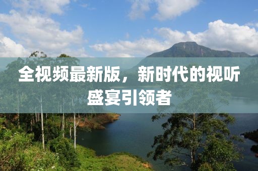 全视频最新版，新时代的视听盛宴引领者