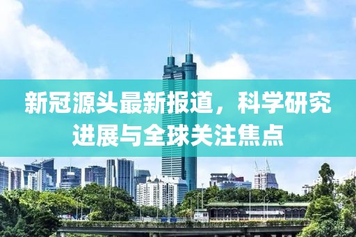 新冠源头最新报道，科学研究进展与全球关注焦点