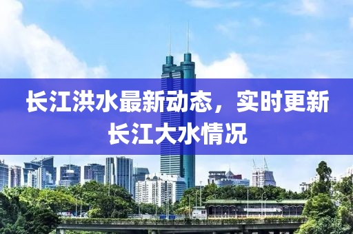长江洪水最新动态，实时更新长江大水情况
