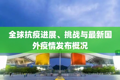 全球抗疫进展、挑战与最新国外疫情发布概况