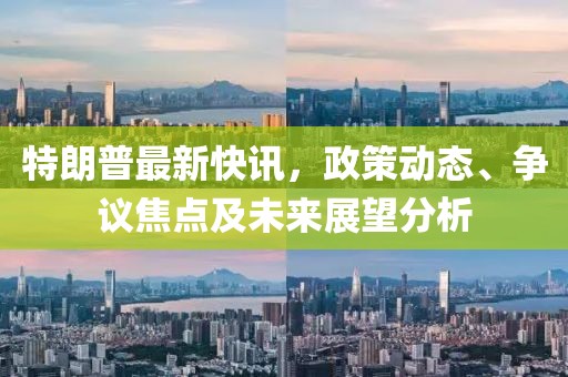特朗普最新快讯，政策动态、争议焦点及未来展望分析