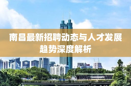 南昌最新招聘动态与人才发展趋势深度解析