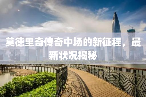 莫德里奇传奇中场的新征程，最新状况揭秘
