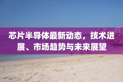 芯片半导体最新动态，技术进展、市场趋势与未来展望