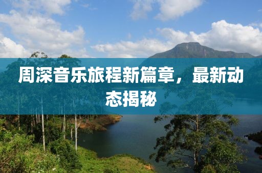 周深音乐旅程新篇章，最新动态揭秘