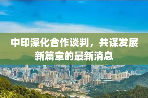 中印深化合作谈判，共谋发展新篇章的最新消息