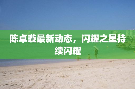 陈卓璇最新动态，闪耀之星持续闪耀