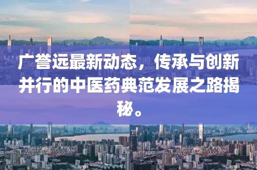 广誉远最新动态，传承与创新并行的中医药典范发展之路揭秘。