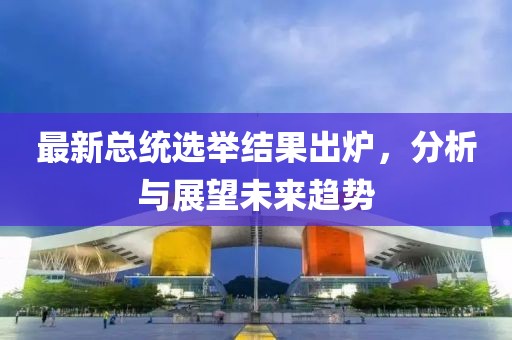 最新总统选举结果出炉，分析与展望未来趋势
