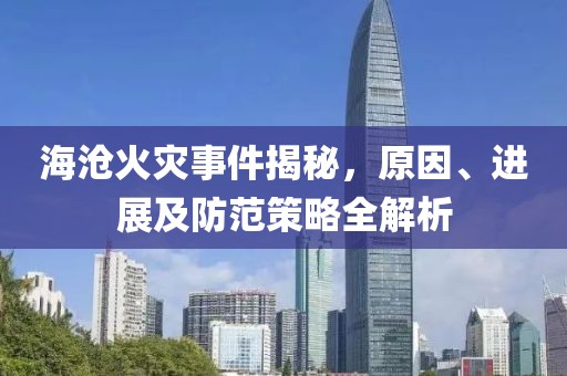 海沧火灾事件揭秘，原因、进展及防范策略全解析
