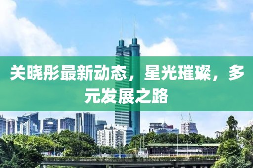关晓彤最新动态，星光璀璨，多元发展之路
