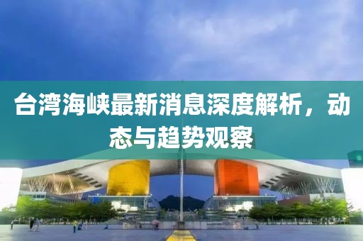 台湾海峡最新消息深度解析，动态与趋势观察