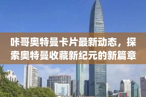 咔哥奥特曼卡片最新动态，探索奥特曼收藏新纪元的新篇章