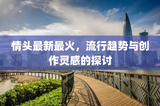 情头最新最火，流行趋势与创作灵感的探讨