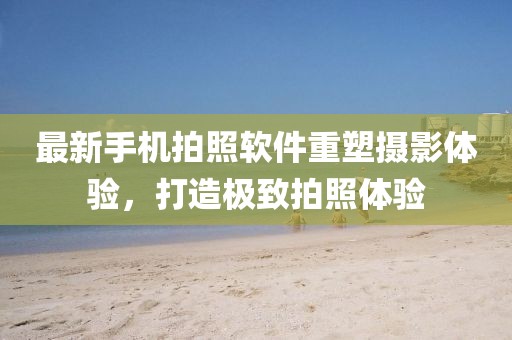 最新手机拍照软件重塑摄影体验，打造极致拍照体验