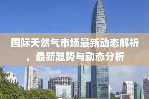 国际天然气市场最新动态解析，最新趋势与动态分析
