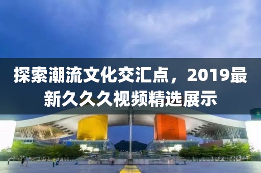 探索潮流文化交汇点，2019最新久久久视频精选展示