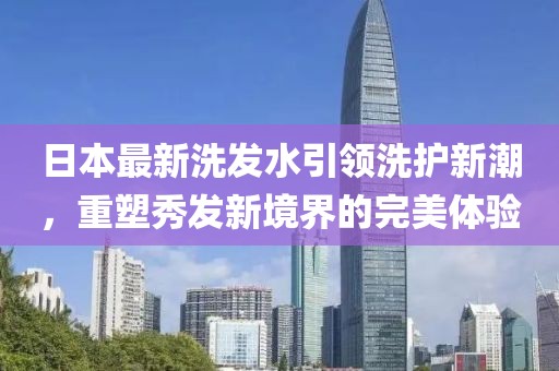 日本最新洗发水引领洗护新潮，重塑秀发新境界的完美体验