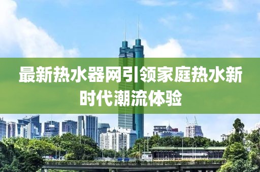 最新热水器网引领家庭热水新时代潮流体验