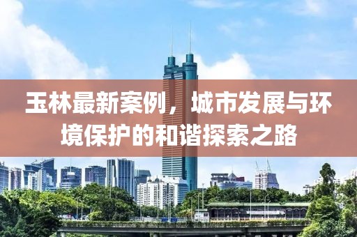 玉林最新案例，城市发展与环境保护的和谐探索之路