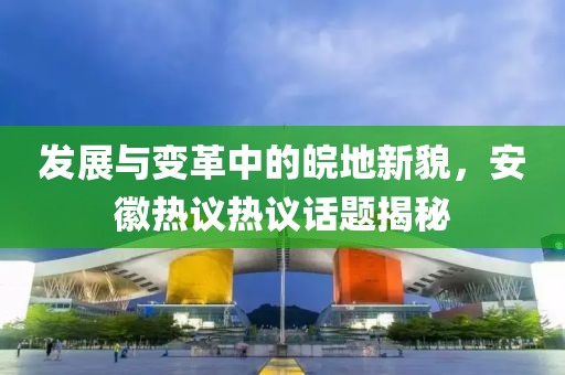 发展与变革中的皖地新貌，安徽热议热议话题揭秘