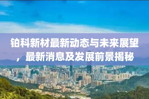 铂科新材最新动态与未来展望，最新消息及发展前景揭秘