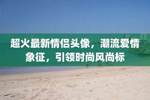 超火最新情侣头像，潮流爱情象征，引领时尚风尚标