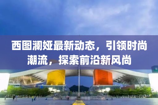 西图澜娅最新动态，引领时尚潮流，探索前沿新风尚