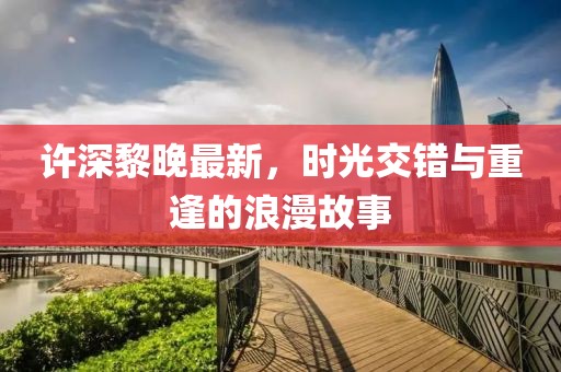 许深黎晚最新，时光交错与重逢的浪漫故事