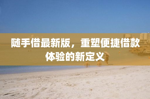 随手借最新版，重塑便捷借款体验的新定义