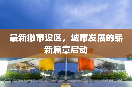 最新撤市设区，城市发展的崭新篇章启动