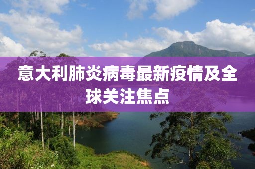 意大利肺炎病毒最新疫情及全球关注焦点