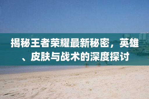 揭秘王者荣耀最新秘密，英雄、皮肤与战术的深度探讨