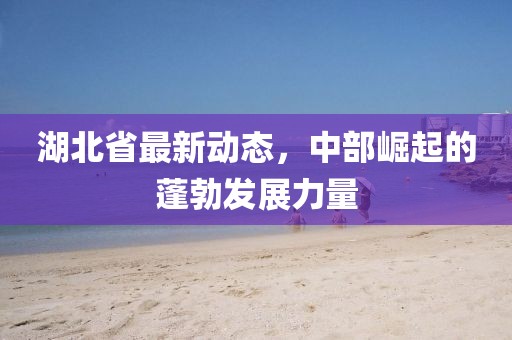 湖北省最新动态，中部崛起的蓬勃发展力量