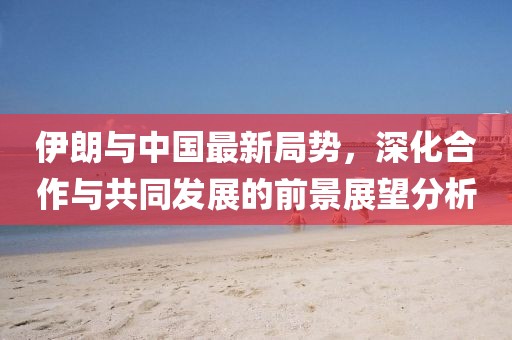 伊朗与中国最新局势，深化合作与共同发展的前景展望分析