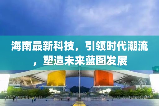 海南最新科技，引领时代潮流，塑造未来蓝图发展