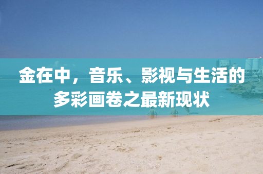 金在中，音乐、影视与生活的多彩画卷之最新现状