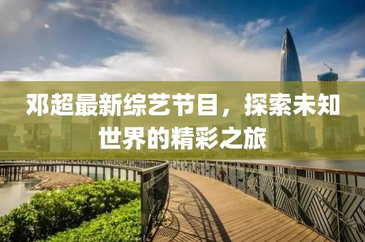 邓超最新综艺节目，探索未知世界的精彩之旅