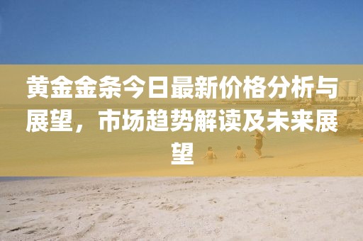 黄金金条今日最新价格分析与展望，市场趋势解读及未来展望