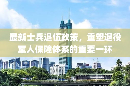 最新士兵退伍政策，重塑退役军人保障体系的重要一环