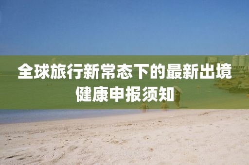 全球旅行新常态下的最新出境健康申报须知