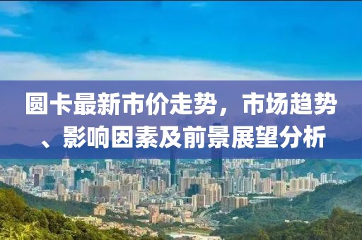 圆卡最新市价走势，市场趋势、影响因素及前景展望分析